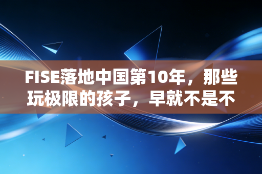 FISE落地中国第10年,那些玩极限的孩子,早就不是不务正业的野小子 FISE落地中国第10年,那些玩极限的孩子,早就不是不务正业的野小子