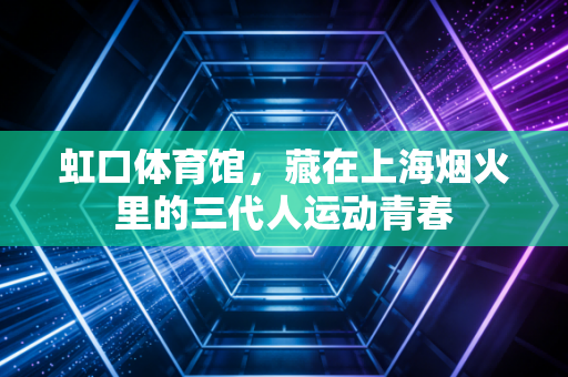 虹口体育馆,藏在上海烟火里的三代人运动青春 虹口体育馆,藏在上海烟火里的三代人运动青春