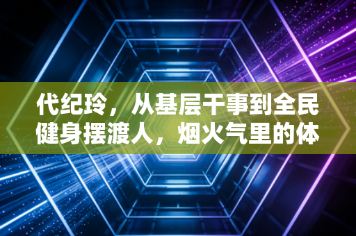 代纪玲，从基层干事到全民健身摆渡人，烟火气里的体育才最动人