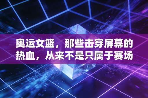 奥运女篮，那些击穿屏幕的热血，从来不是只属于赛场的神话
