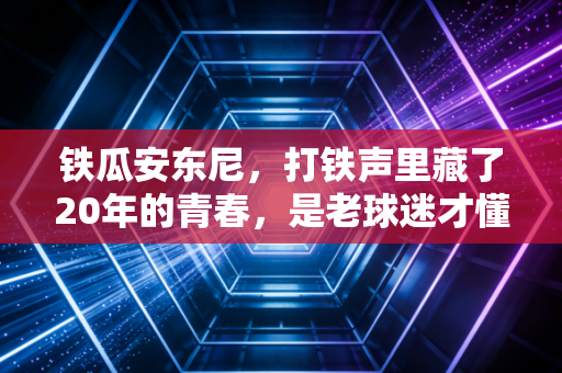 铁瓜安东尼,打铁声里藏了20年的青春,是老球迷才懂的浪漫 铁瓜安东尼,打铁声里藏了20年的青春,是老球迷才懂的浪漫