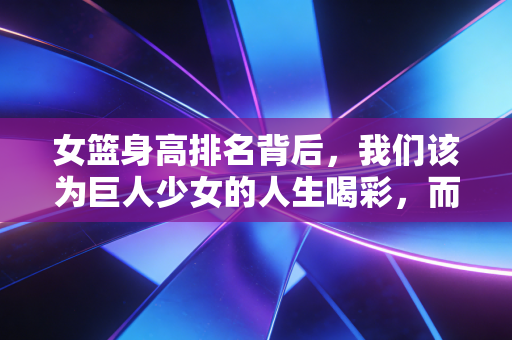 女篮身高排名背后，我们该为巨人少女的人生喝彩，而不是只盯着数字