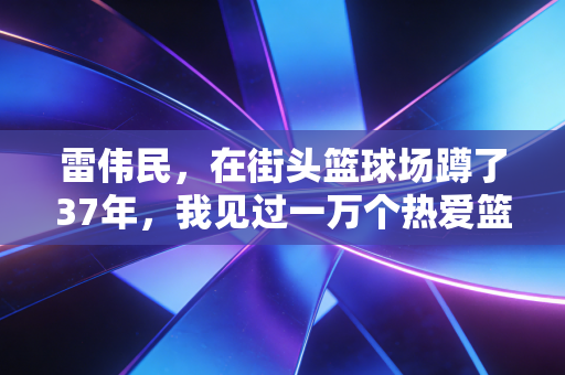 雷伟民，在街头篮球场蹲了37年，我见过一万个热爱篮球的普通小孩