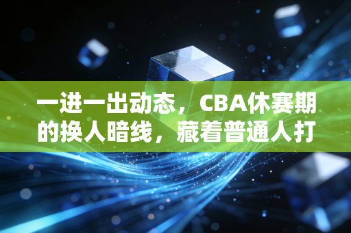 一进一出动态，CBA休赛期的换人暗线，藏着普通人打球处事的通用逻辑