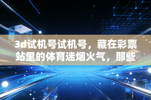 3d试机号试机号,藏在彩票站里的体育迷烟火气,那些小期待里的平凡确幸 3d试机号试机号,藏在彩票站里的体育迷烟火气,那些小期待里的平凡确幸