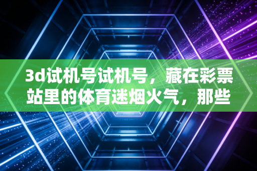 3d试机号试机号，藏在彩票站里的体育迷烟火气，那些小期待里的平凡确幸