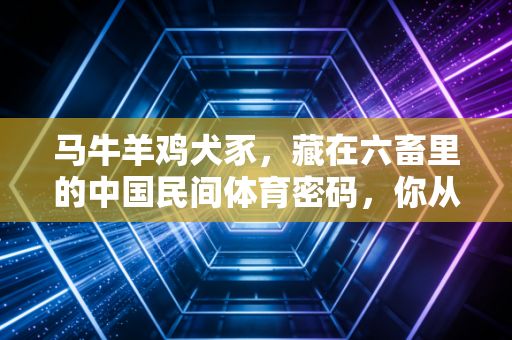 马牛羊鸡犬豕,藏在六畜里的中国民间体育密码,你从小到大肯定玩过至少3种 马牛羊鸡犬豕,藏在六畜里的中国民间体育密码,你从小到大肯定玩过至少3种