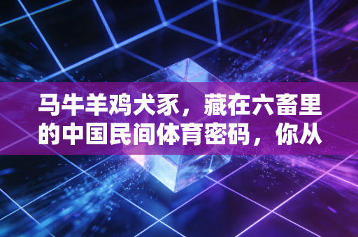马牛羊鸡犬豕,藏在六畜里的中国民间体育密码,你从小到大肯定玩过至少3种 马牛羊鸡犬豕,藏在六畜里的中国民间体育密码,你从小到大肯定玩过至少3种