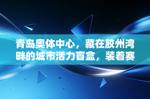 青岛奥体中心，藏在胶州湾畔的城市活力盲盒，装着赛事、烟火和每个人的滚烫日常