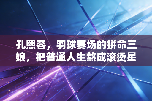 孔熙容，羽球赛场的拼命三娘，把普通人生熬成滚烫星光