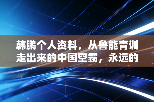 韩鹏个人资料,从鲁能青训走出来的中国空霸,永远的橙衣9号守护者 韩鹏个人资料,从鲁能青训走出来的中国空霸,永远的橙衣9号守护者
