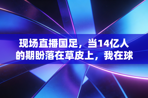 现场直播国足,当14亿人的期盼落在草皮上,我在球迷堆里看懂了最真实的热爱 现场直播国足,当14亿人的期盼落在草皮上,我在球迷堆里看懂了最真实的热爱