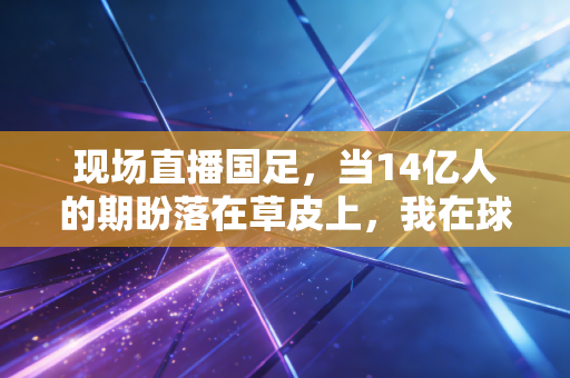 现场直播国足，当14亿人的期盼落在草皮上，我在球迷堆里看懂了最真实的热爱