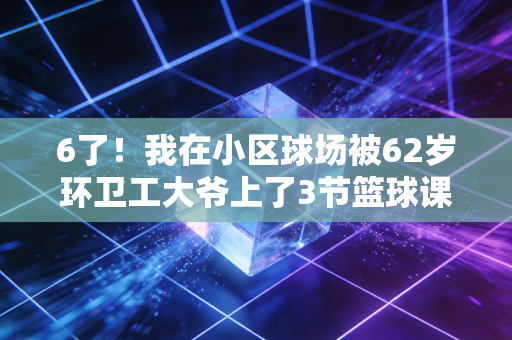 6了！我在小区球场被62岁环卫工大爷上了3节篮球课