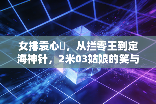 女排袁心玥，从拦零王到定海神针，2米03姑娘的笑与韧