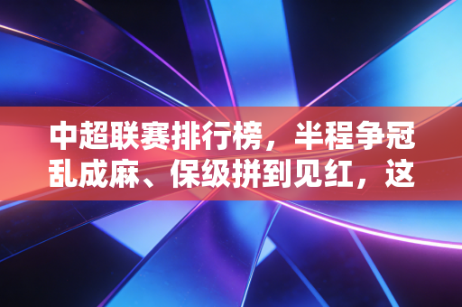 中超联赛排行榜，半程争冠乱成麻、保级拼到见红，这才是我们想看的本土足球味儿
