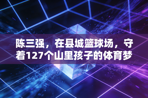 陈三强，在县城篮球场，守着127个山里孩子的体育梦