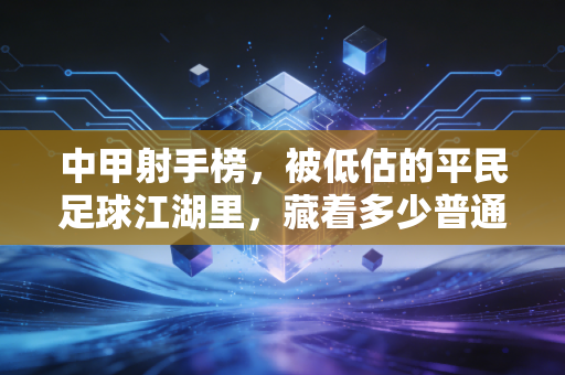 中甲射手榜,被低估的平民足球江湖里,藏着多少普通人的足球梦 中甲射手榜,被低估的平民足球江湖里,藏着多少普通人的足球梦