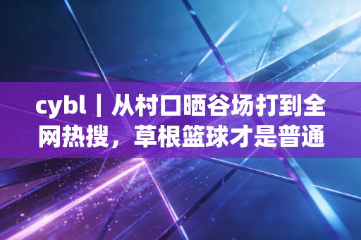 cybl｜从村口晒谷场打到全网热搜，草根篮球才是普通人的体育乌托邦