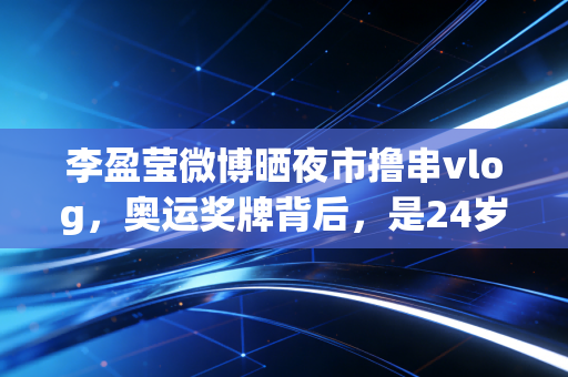 李盈莹微博晒夜市撸串vlog,奥运奖牌背后,是24岁姑娘藏了6年的烟火气 李盈莹微博晒夜市撸串vlog,奥运奖牌背后,是24岁姑娘藏了6年的烟火气