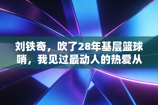 刘铁奇，吹了28年基层篮球哨，我见过最动人的热爱从来都不在CBA赛场