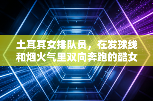 土耳其女排队员，在发球线和烟火气里双向奔跑的酷女孩