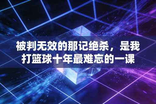 被判无效的那记绝杀,是我打篮球十年最难忘的一课 被判无效的那记绝杀,是我打篮球十年最难忘的一课