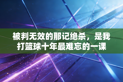被判无效的那记绝杀,是我打篮球十年最难忘的一课 被判无效的那记绝杀,是我打篮球十年最难忘的一课