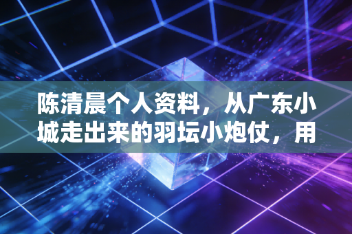 陈清晨个人资料，从广东小城走出来的羽坛小炮仗，用呐喊和热爱炸出属于自己的黄金时代