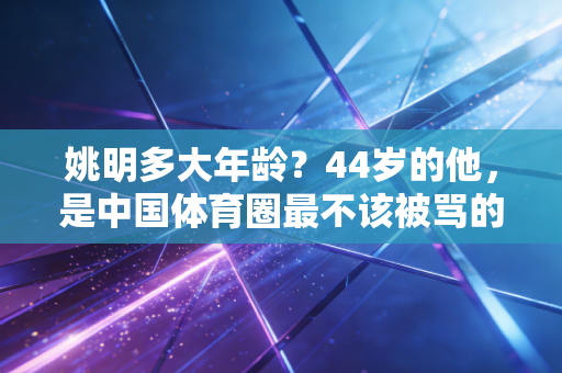 姚明多大年龄?44岁的他,是中国体育圈最不该被骂的良心 姚明多大年龄?44岁的他,是中国体育圈最不该被骂的良心