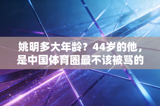姚明多大年龄?44岁的他,是中国体育圈最不该被骂的良心 姚明多大年龄?44岁的他,是中国体育圈最不该被骂的良心
