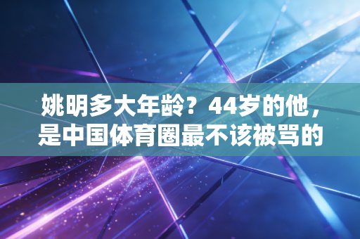 姚明多大年龄？44岁的他，是中国体育圈最不该被骂的良心