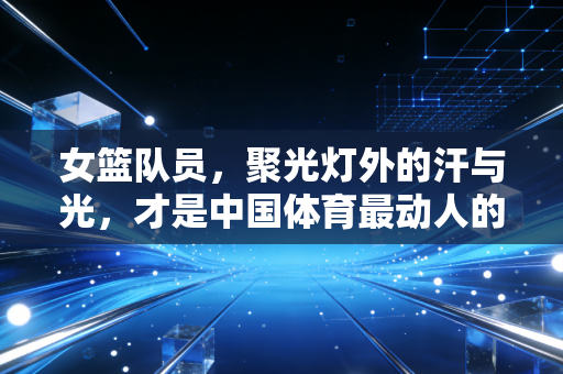 女篮队员,聚光灯外的汗与光,才是中国体育最动人的注脚 女篮队员,聚光灯外的汗与光,才是中国体育最动人的注脚