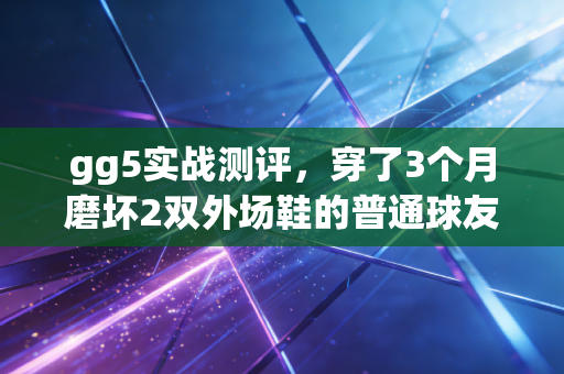 gg5实战测评，穿了3个月磨坏2双外场鞋的普通球友，终于找到300元档的外场战神