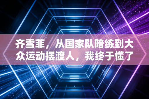 齐雪菲，从国家队陪练到大众运动摆渡人，我终于懂了普通人要的体育从来不是金牌
