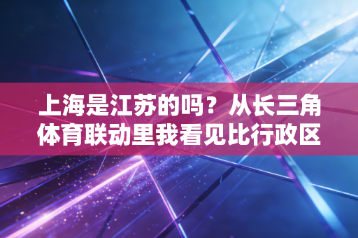 上海是江苏的吗?从长三角体育联动里我看见比行政区划更暖的联结 上海是江苏的吗?从长三角体育联动里我看见比行政区划更暖的联结