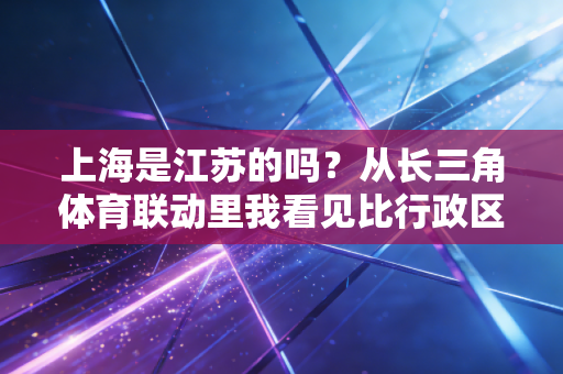 上海是江苏的吗？从长三角体育联动里我看见比行政区划更暖的联结