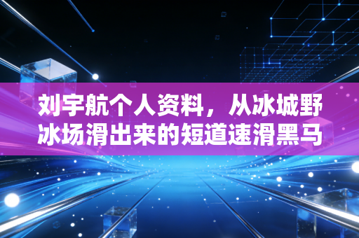 刘宇航个人资料，从冰城野冰场滑出来的短道速滑黑马