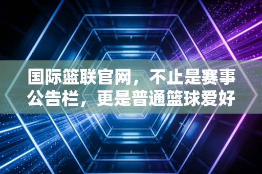 国际篮联官网,不止是赛事公告栏,更是普通篮球爱好者的隐形百宝箱 国际篮联官网,不止是赛事公告栏,更是普通篮球爱好者的隐形百宝箱
