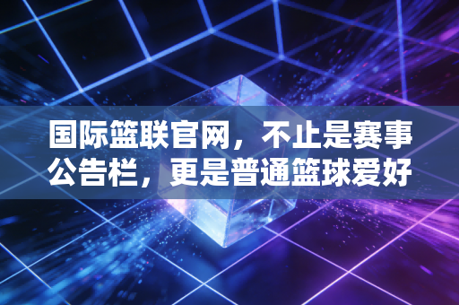 国际篮联官网，不止是赛事公告栏，更是普通篮球爱好者的隐形百宝箱