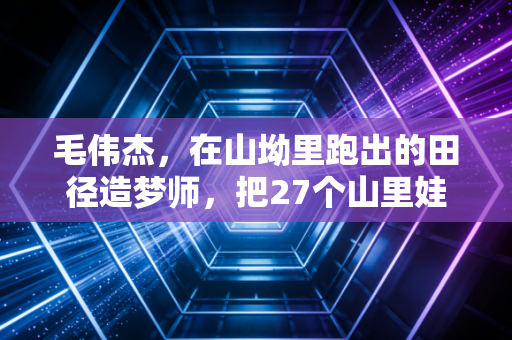 毛伟杰,在山坳里跑出的田径造梦师,把27个山里娃送进了专业队 毛伟杰,在山坳里跑出的田径造梦师,把27个山里娃送进了专业队