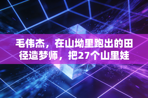 毛伟杰,在山坳里跑出的田径造梦师,把27个山里娃送进了专业队 毛伟杰,在山坳里跑出的田径造梦师,把27个山里娃送进了专业队