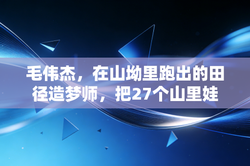 毛伟杰，在山坳里跑出的田径造梦师，把27个山里娃送进了专业队