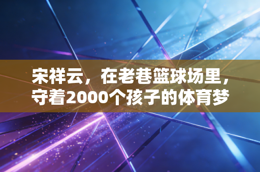 宋祥云,在老巷篮球场里,守着2000个孩子的体育梦 宋祥云,在老巷篮球场里,守着2000个孩子的体育梦