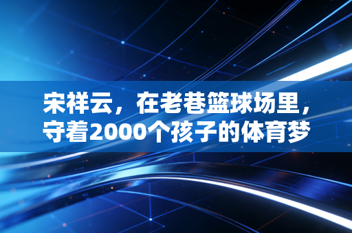 宋祥云,在老巷篮球场里,守着2000个孩子的体育梦 宋祥云,在老巷篮球场里,守着2000个孩子的体育梦