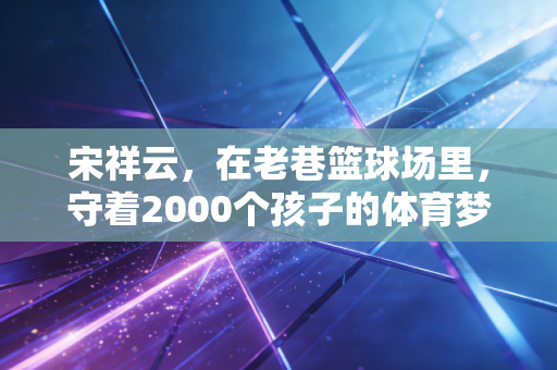 宋祥云，在老巷篮球场里，守着2000个孩子的体育梦