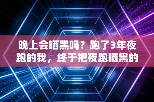 晚上会晒黑吗？跑了3年夜跑的我，终于把夜跑晒黑的坑摸得明明白白