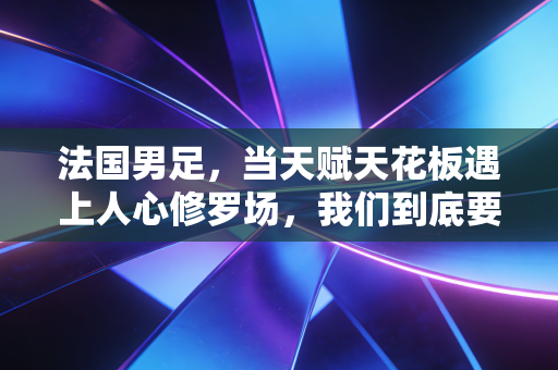 法国男足，当天赋天花板遇上人心修罗场，我们到底要爱一支球队的什么？