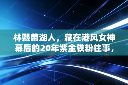 林熙蕾湖人，藏在港风女神幕后的20年紫金铁粉往事，原来热爱从来不分圈层