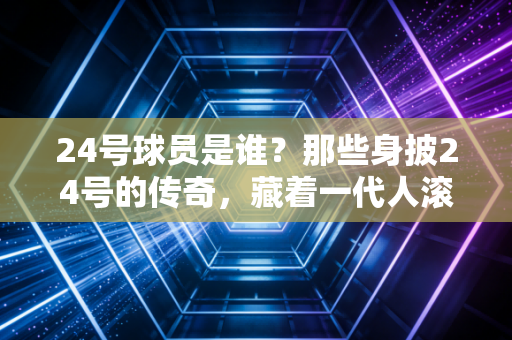 24号球员是谁?那些身披24号的传奇,藏着一代人滚烫的青春 24号球员是谁?那些身披24号的传奇,藏着一代人滚烫的青春